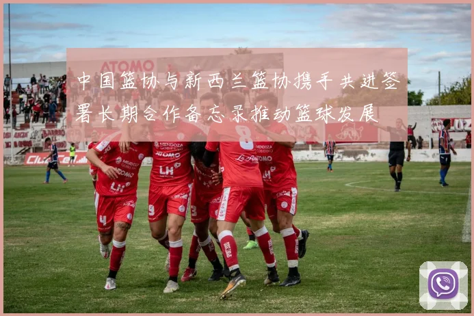 中国篮协与新西兰篮协携手共进签署长期合作备忘录推动篮球发展